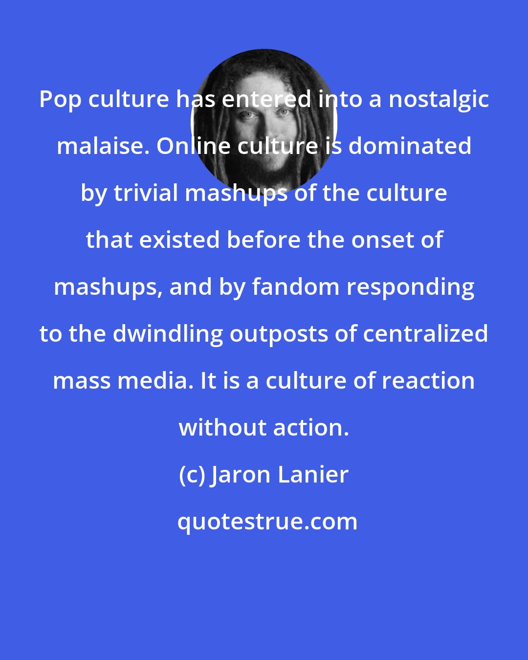 Jaron Lanier: Pop culture has entered into a nostalgic malaise. Online culture is dominated by trivial mashups of the culture that existed before the onset of mashups, and by fandom responding to the dwindling outposts of centralized mass media. It is a culture of reaction without action.