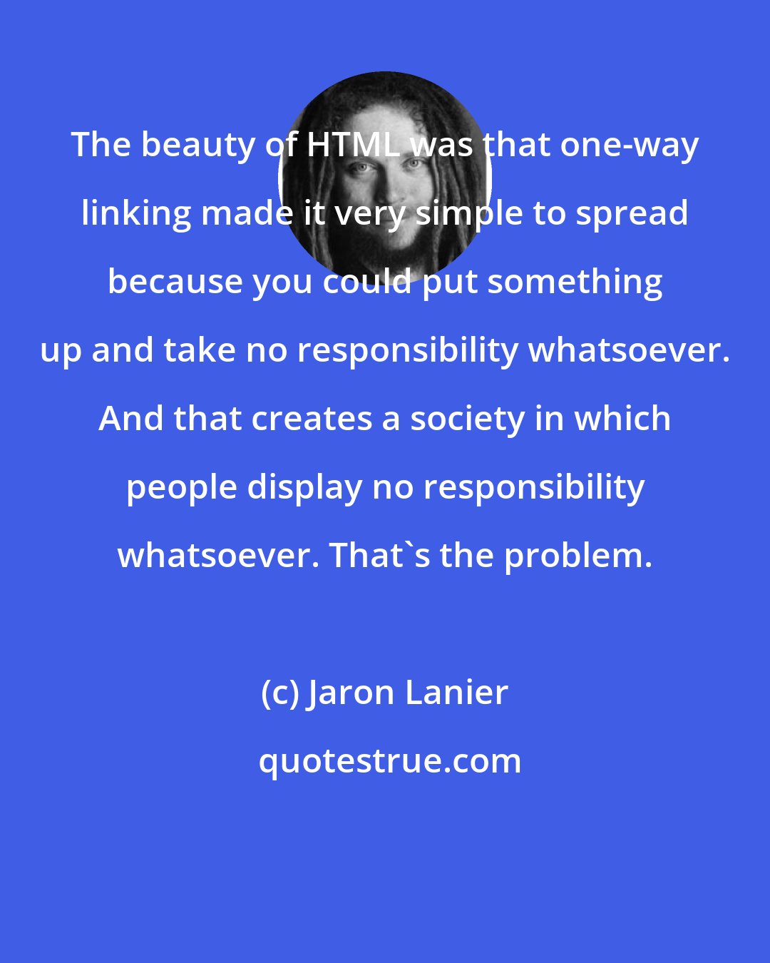 Jaron Lanier: The beauty of HTML was that one-way linking made it very simple to spread because you could put something up and take no responsibility whatsoever. And that creates a society in which people display no responsibility whatsoever. That's the problem.