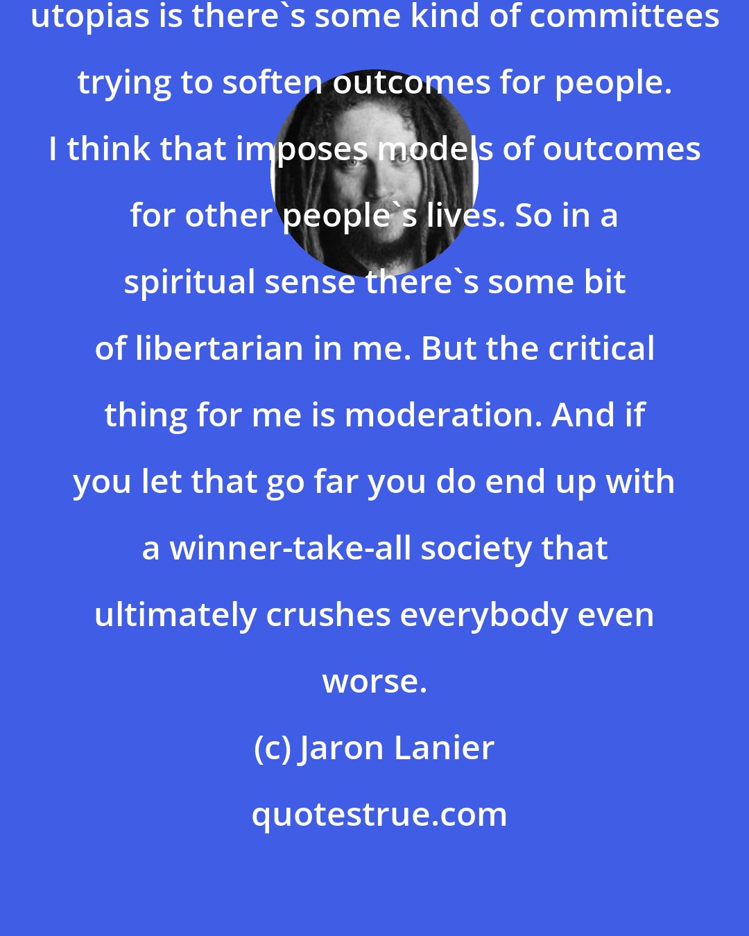 Jaron Lanier: The problem I have with socialist utopias is there's some kind of committees trying to soften outcomes for people. I think that imposes models of outcomes for other people's lives. So in a spiritual sense there's some bit of libertarian in me. But the critical thing for me is moderation. And if you let that go far you do end up with a winner-take-all society that ultimately crushes everybody even worse.