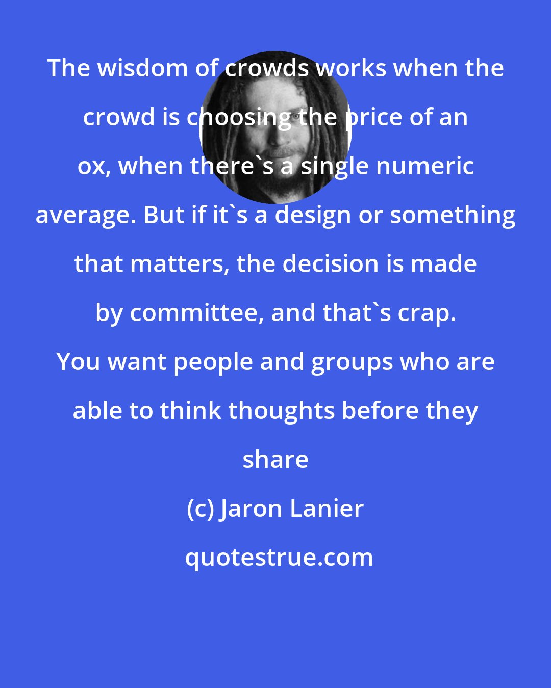 Jaron Lanier: The wisdom of crowds works when the crowd is choosing the price of an ox, when there's a single numeric average. But if it's a design or something that matters, the decision is made by committee, and that's crap. You want people and groups who are able to think thoughts before they share