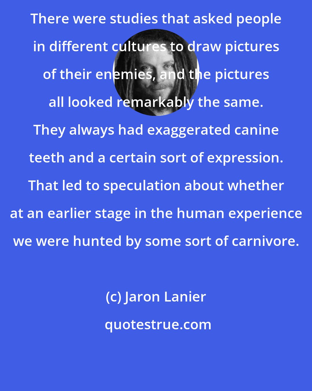 Jaron Lanier: There were studies that asked people in different cultures to draw pictures of their enemies, and the pictures all looked remarkably the same. They always had exaggerated canine teeth and a certain sort of expression. That led to speculation about whether at an earlier stage in the human experience we were hunted by some sort of carnivore.