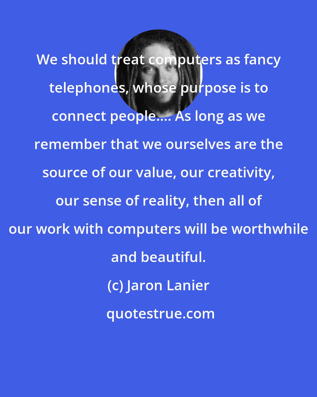 Jaron Lanier: We should treat computers as fancy telephones, whose purpose is to connect people.... As long as we remember that we ourselves are the source of our value, our creativity, our sense of reality, then all of our work with computers will be worthwhile and beautiful.