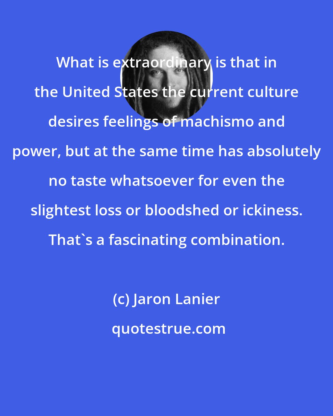 Jaron Lanier: What is extraordinary is that in the United States the current culture desires feelings of machismo and power, but at the same time has absolutely no taste whatsoever for even the slightest loss or bloodshed or ickiness. That's a fascinating combination.