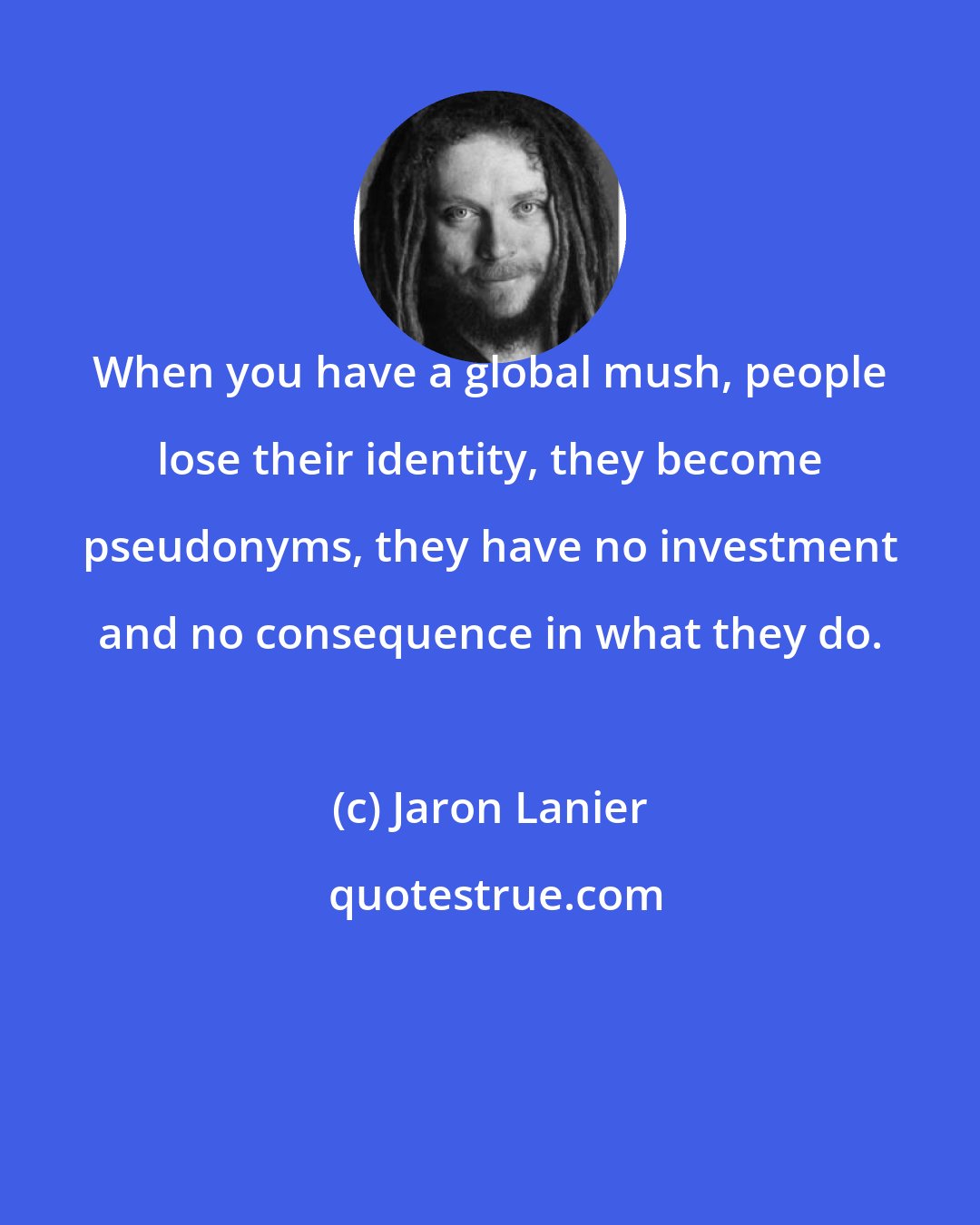 Jaron Lanier: When you have a global mush, people lose their identity, they become pseudonyms, they have no investment and no consequence in what they do.