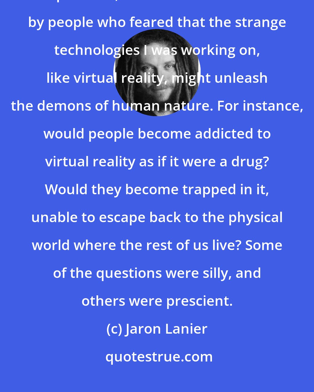 Jaron Lanier: Back in the 1980s, when the internet was only available to a small number of pioneers, I was often confronted by people who feared that the strange technologies I was working on, like virtual reality, might unleash the demons of human nature. For instance, would people become addicted to virtual reality as if it were a drug? Would they become trapped in it, unable to escape back to the physical world where the rest of us live? Some of the questions were silly, and others were prescient.