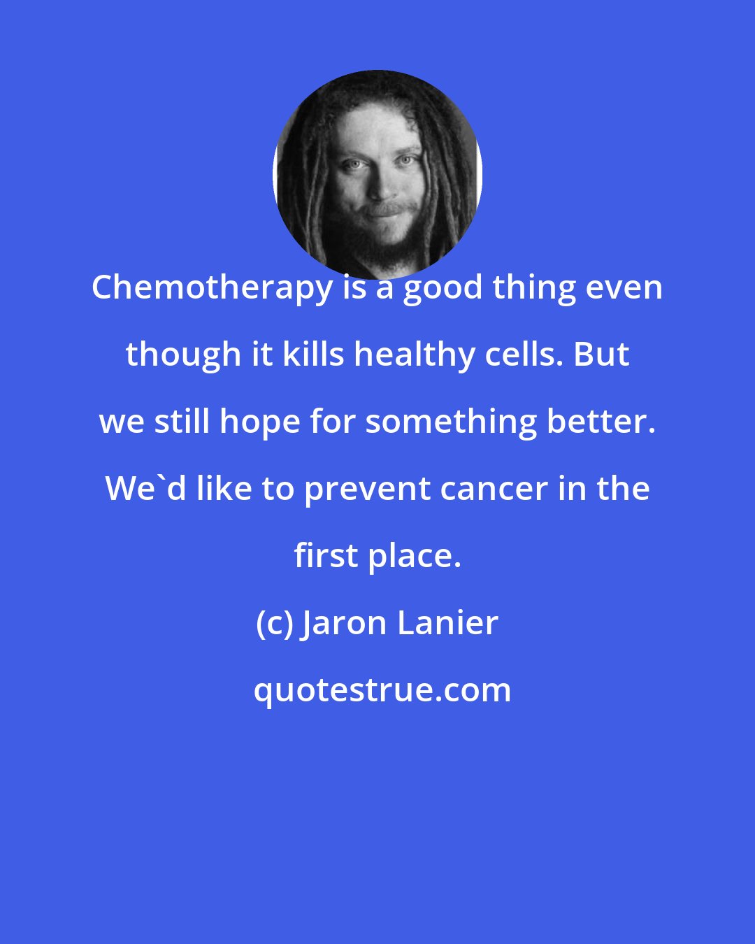 Jaron Lanier: Chemotherapy is a good thing even though it kills healthy cells. But we still hope for something better. We'd like to prevent cancer in the first place.