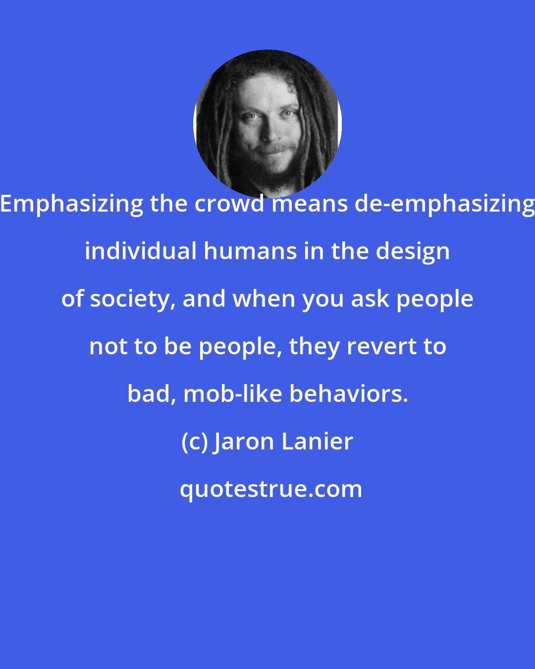 Jaron Lanier: Emphasizing the crowd means de-emphasizing individual humans in the design of society, and when you ask people not to be people, they revert to bad, mob-like behaviors.