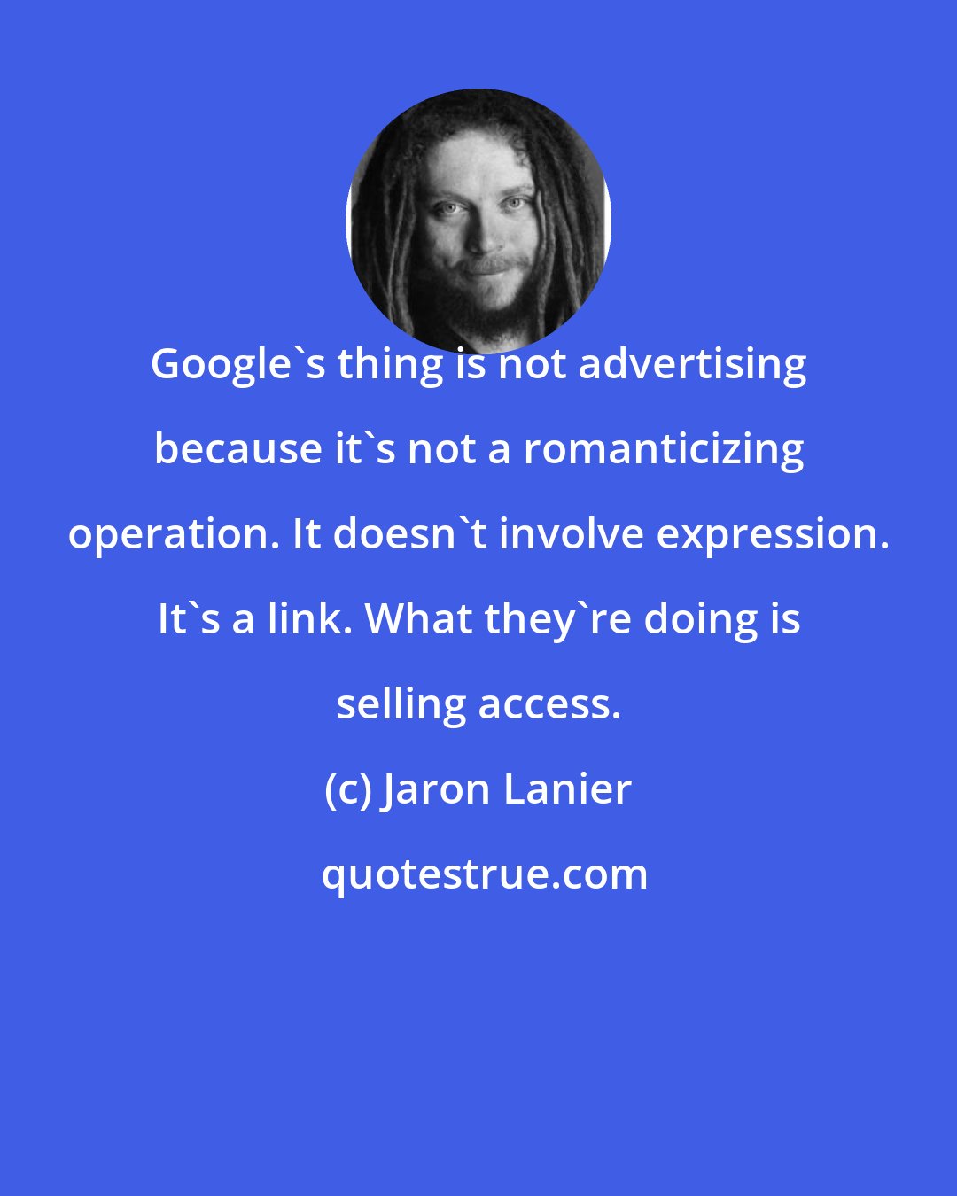 Jaron Lanier: Google's thing is not advertising because it's not a romanticizing operation. It doesn't involve expression. It's a link. What they're doing is selling access.