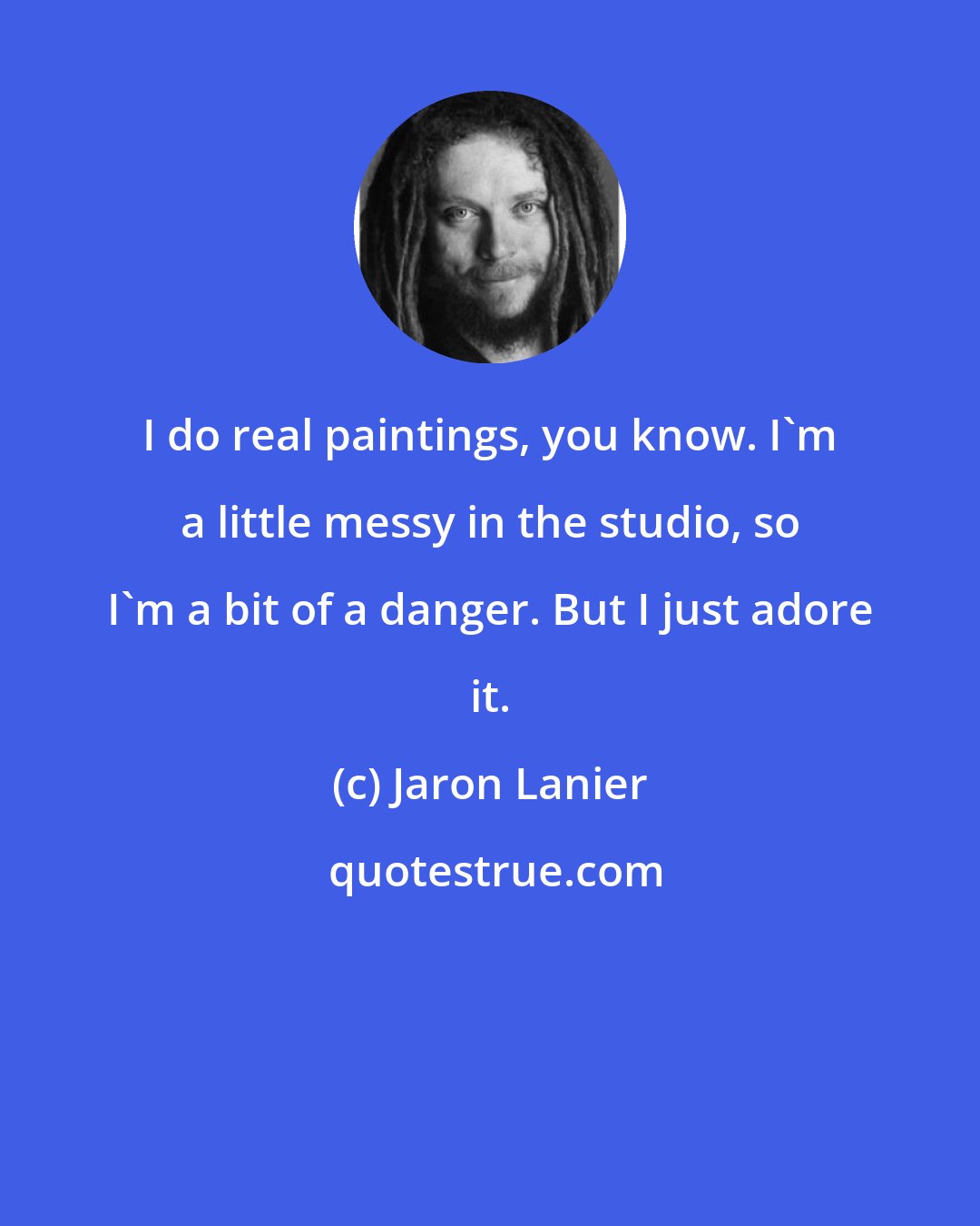 Jaron Lanier: I do real paintings, you know. I'm a little messy in the studio, so I'm a bit of a danger. But I just adore it.