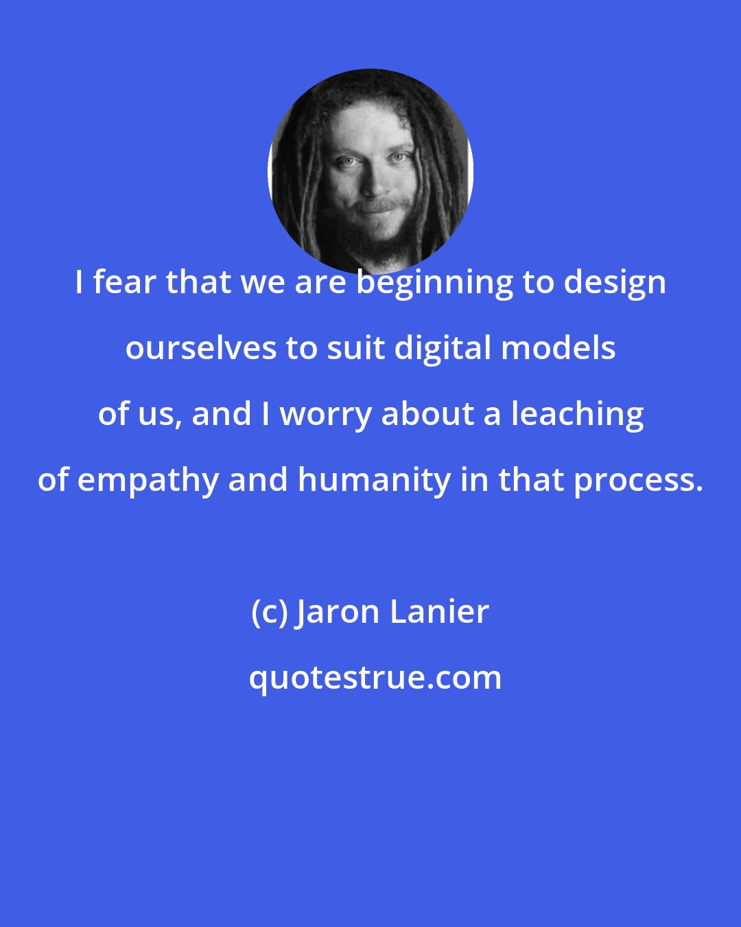 Jaron Lanier: I fear that we are beginning to design ourselves to suit digital models of us, and I worry about a leaching of empathy and humanity in that process.