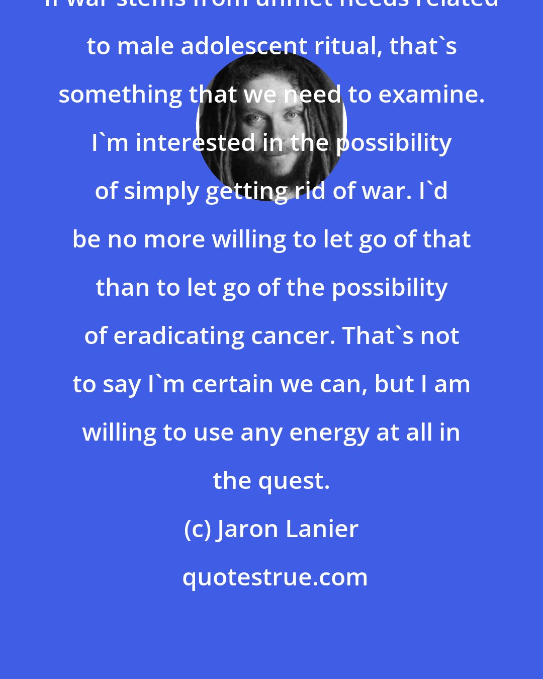 Jaron Lanier: If war stems from unmet needs related to male adolescent ritual, that's something that we need to examine. I'm interested in the possibility of simply getting rid of war. I'd be no more willing to let go of that than to let go of the possibility of eradicating cancer. That's not to say I'm certain we can, but I am willing to use any energy at all in the quest.