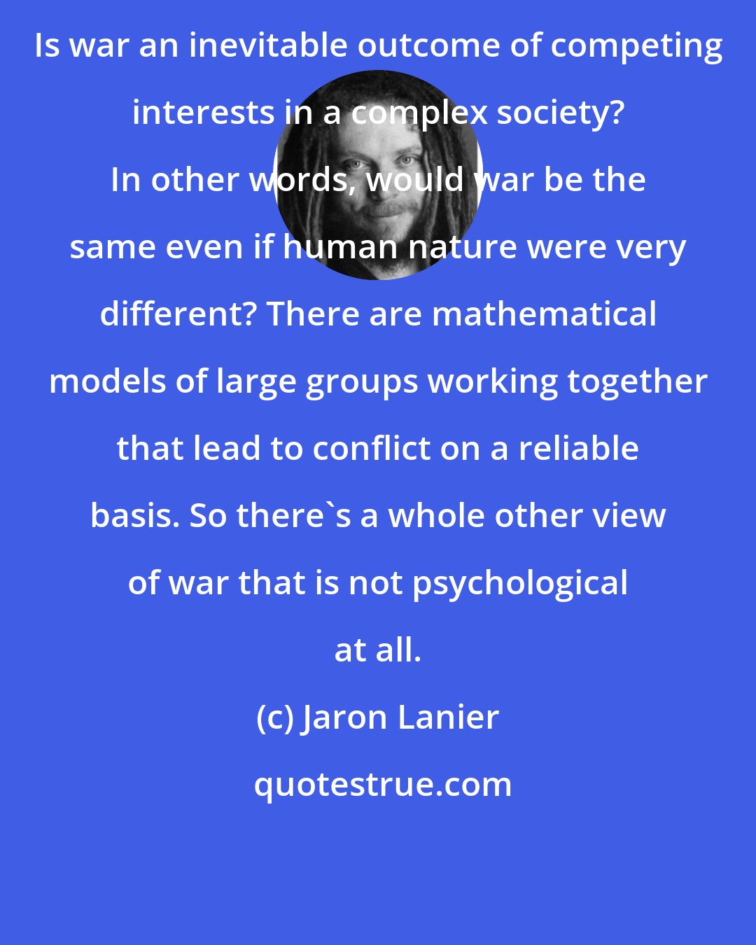 Jaron Lanier: Is war an inevitable outcome of competing interests in a complex society? In other words, would war be the same even if human nature were very different? There are mathematical models of large groups working together that lead to conflict on a reliable basis. So there's a whole other view of war that is not psychological at all.