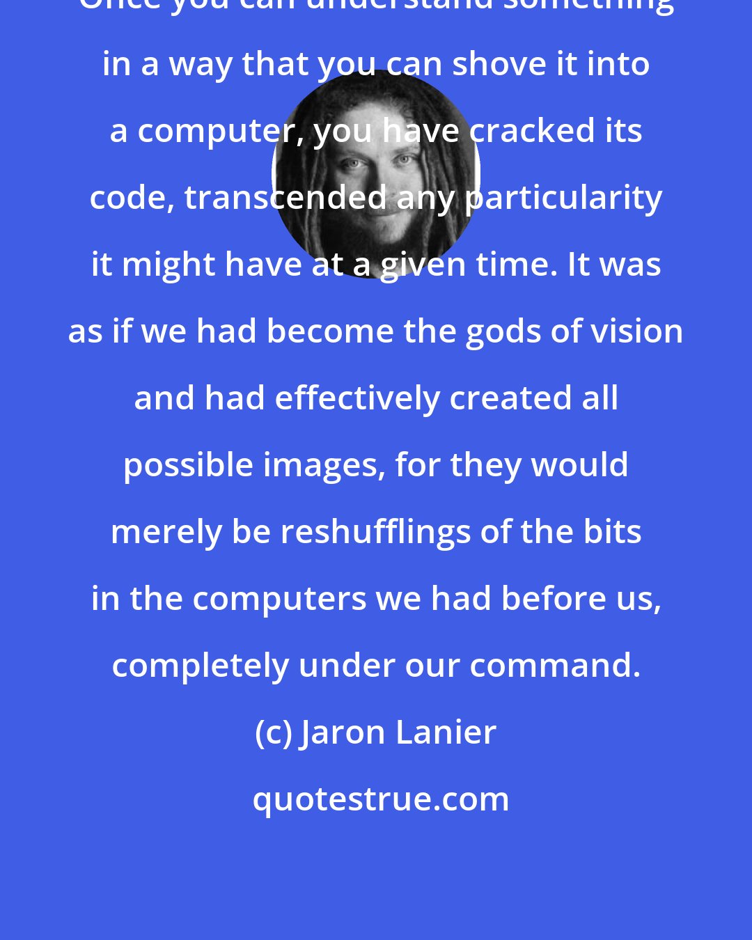 Jaron Lanier: Once you can understand something in a way that you can shove it into a computer, you have cracked its code, transcended any particularity it might have at a given time. It was as if we had become the gods of vision and had effectively created all possible images, for they would merely be reshufflings of the bits in the computers we had before us, completely under our command.