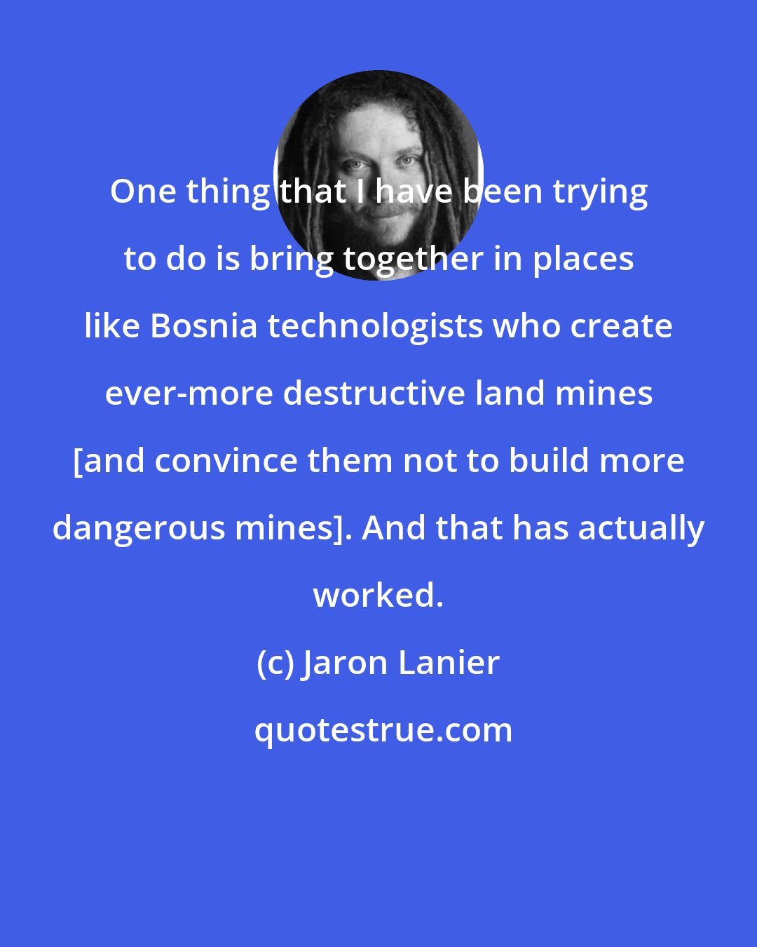 Jaron Lanier: One thing that I have been trying to do is bring together in places like Bosnia technologists who create ever-more destructive land mines [and convince them not to build more dangerous mines]. And that has actually worked.