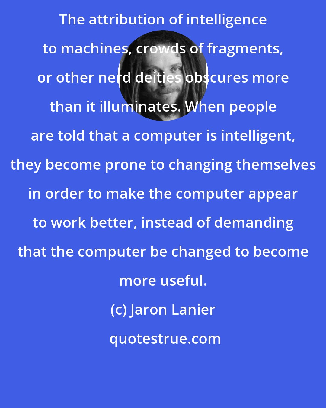 Jaron Lanier: The attribution of intelligence to machines, crowds of fragments, or other nerd deities obscures more than it illuminates. When people are told that a computer is intelligent, they become prone to changing themselves in order to make the computer appear to work better, instead of demanding that the computer be changed to become more useful.