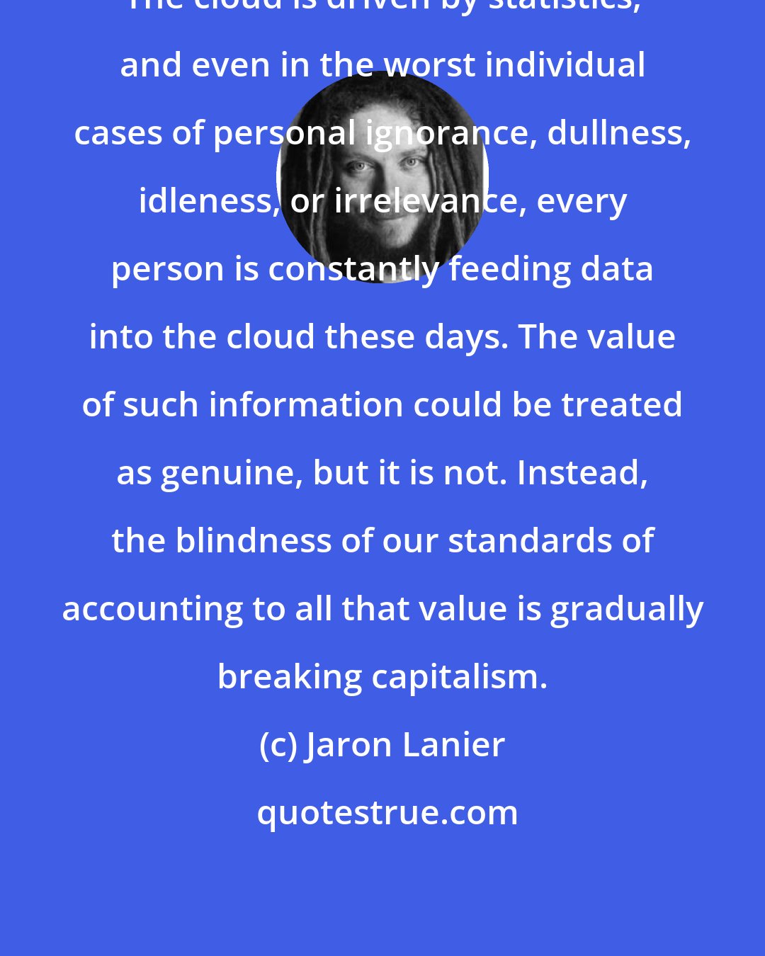 Jaron Lanier: The cloud is driven by statistics, and even in the worst individual cases of personal ignorance, dullness, idleness, or irrelevance, every person is constantly feeding data into the cloud these days. The value of such information could be treated as genuine, but it is not. Instead, the blindness of our standards of accounting to all that value is gradually breaking capitalism.