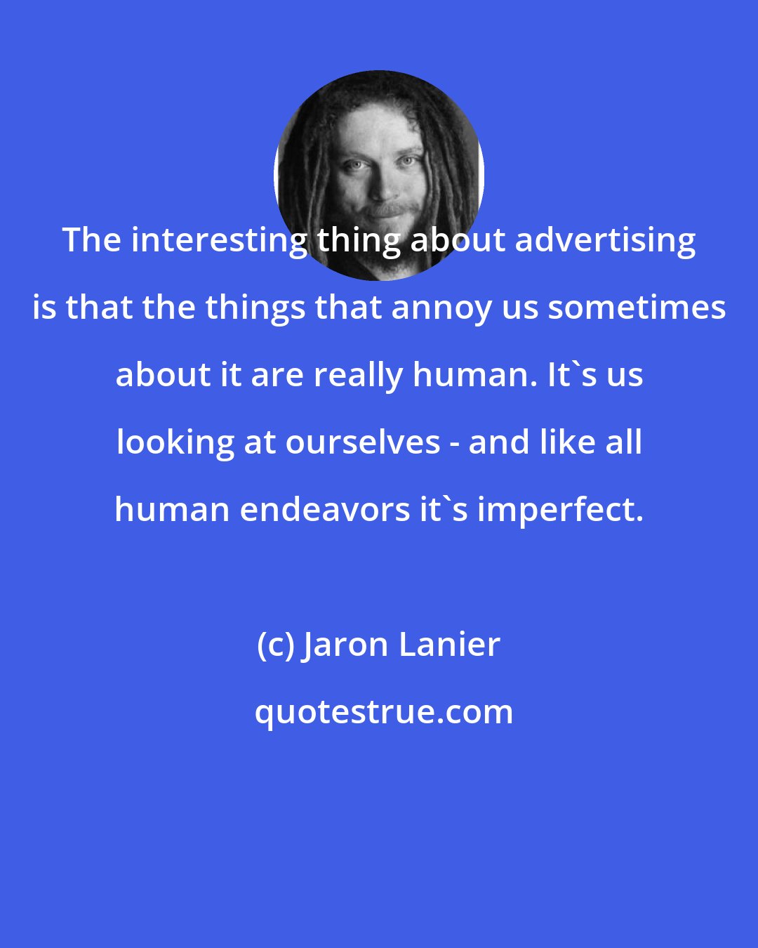 Jaron Lanier: The interesting thing about advertising is that the things that annoy us sometimes about it are really human. It's us looking at ourselves - and like all human endeavors it's imperfect.