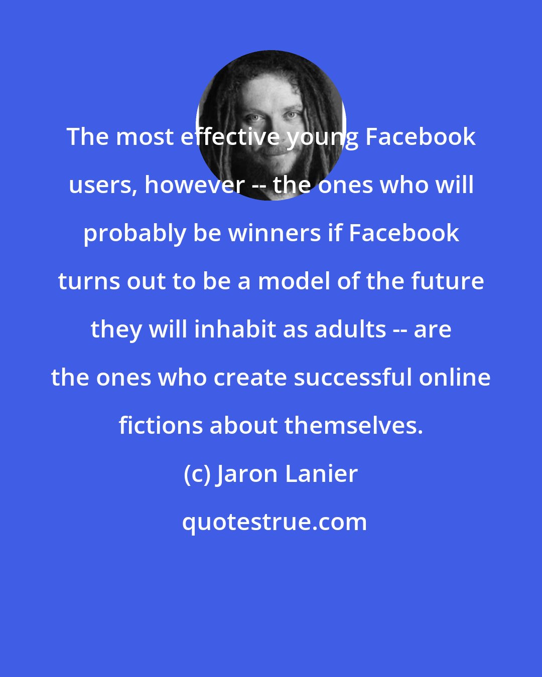 Jaron Lanier: The most effective young Facebook users, however -- the ones who will probably be winners if Facebook turns out to be a model of the future they will inhabit as adults -- are the ones who create successful online fictions about themselves.