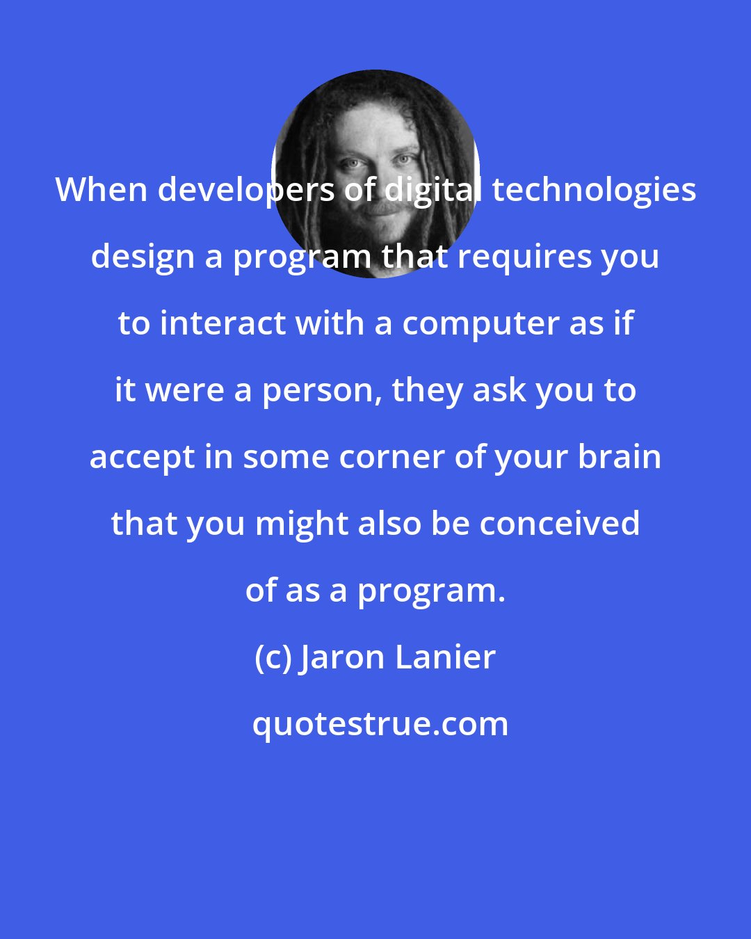 Jaron Lanier: When developers of digital technologies design a program that requires you to interact with a computer as if it were a person, they ask you to accept in some corner of your brain that you might also be conceived of as a program.