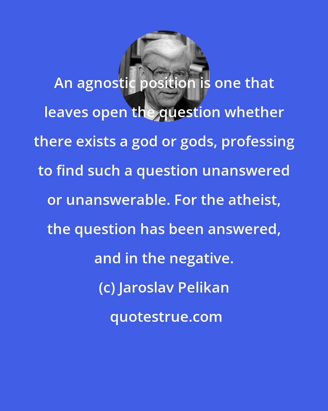 Jaroslav Pelikan: An agnostic position is one that leaves open the question whether there exists a god or gods, professing to find such a question unanswered or unanswerable. For the atheist, the question has been answered, and in the negative.