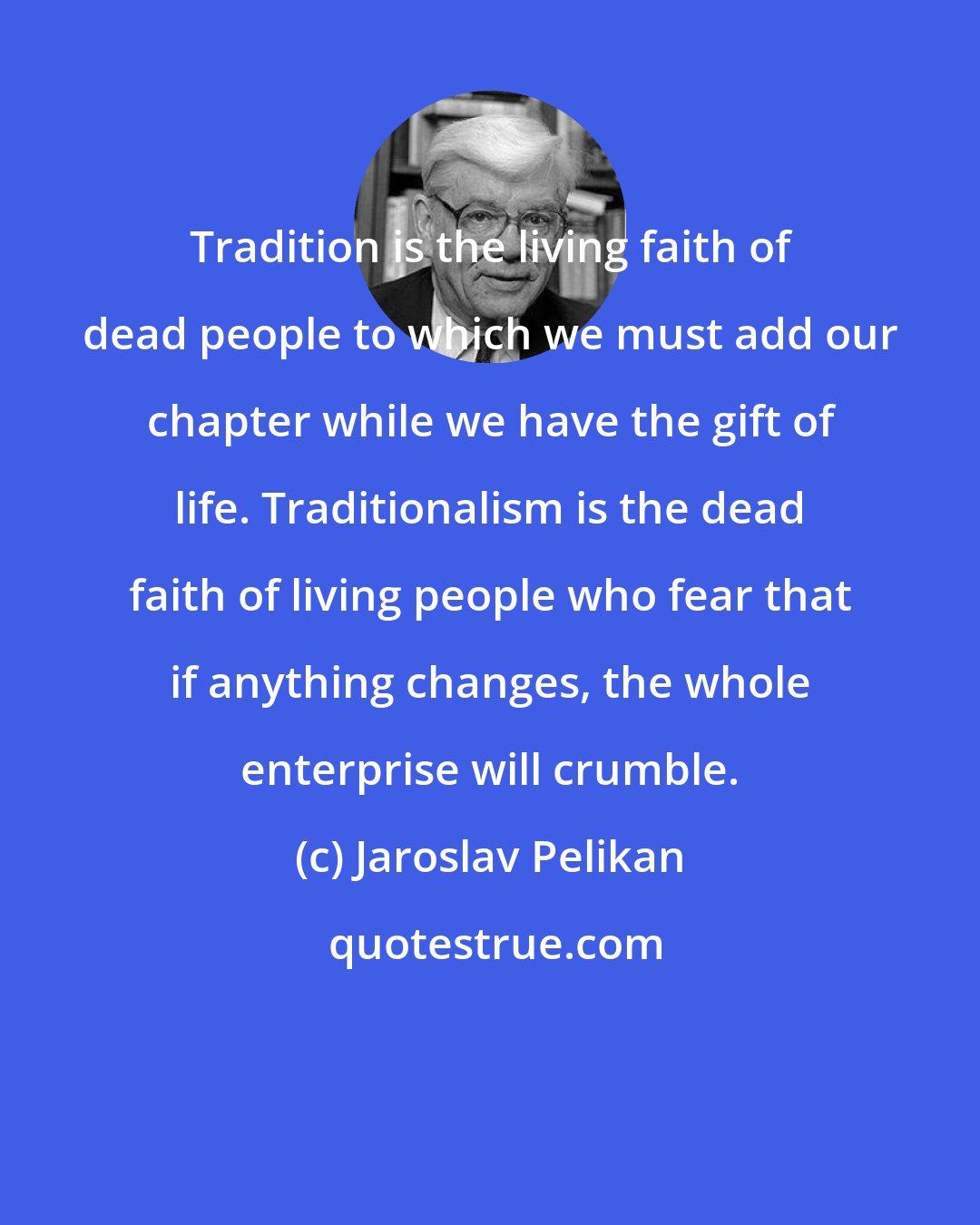 Jaroslav Pelikan: Tradition is the living faith of dead people to which we must add our chapter while we have the gift of life. Traditionalism is the dead faith of living people who fear that if anything changes, the whole enterprise will crumble.