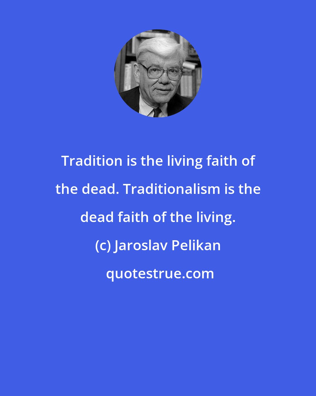 Jaroslav Pelikan: Tradition is the living faith of the dead. Traditionalism is the dead faith of the living.