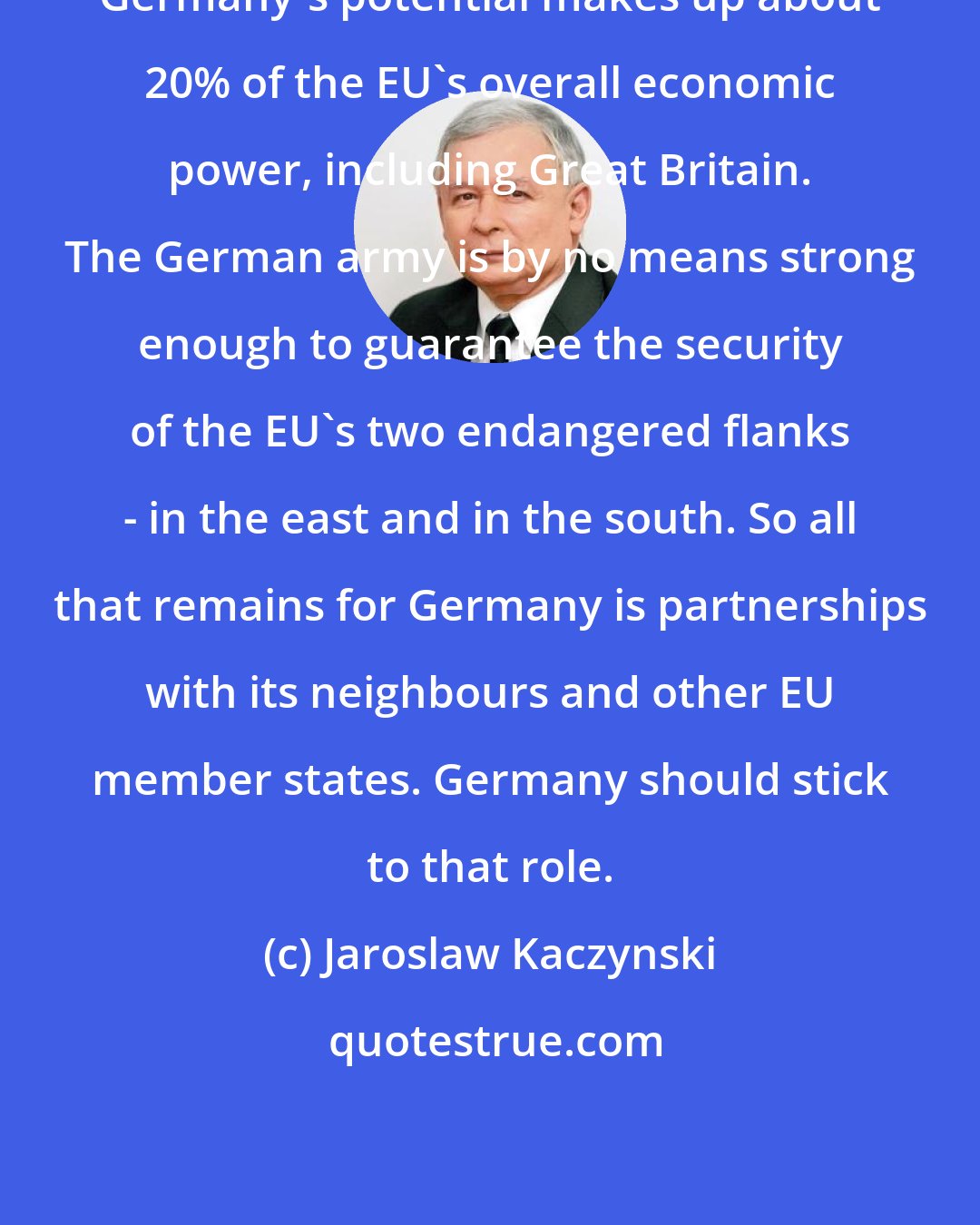 Jaroslaw Kaczynski: Germany's potential makes up about 20% of the EU's overall economic power, including Great Britain. The German army is by no means strong enough to guarantee the security of the EU's two endangered flanks - in the east and in the south. So all that remains for Germany is partnerships with its neighbours and other EU member states. Germany should stick to that role.