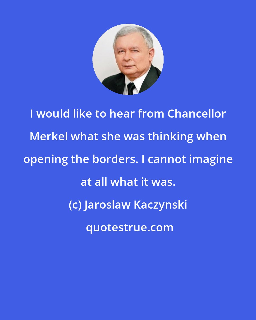 Jaroslaw Kaczynski: I would like to hear from Chancellor Merkel what she was thinking when opening the borders. I cannot imagine at all what it was.