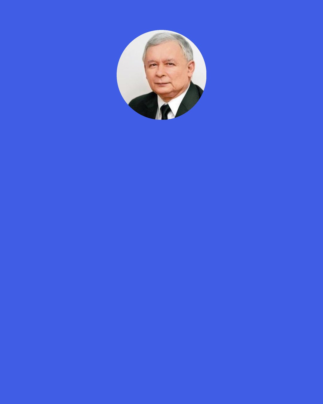 Jaroslaw Kaczynski: There is no "ruler" in our country. Poland is a democracy. Our Prime Minister leads the government; the President is fulfilling his tasks. But there is a little bit left for the party leader.