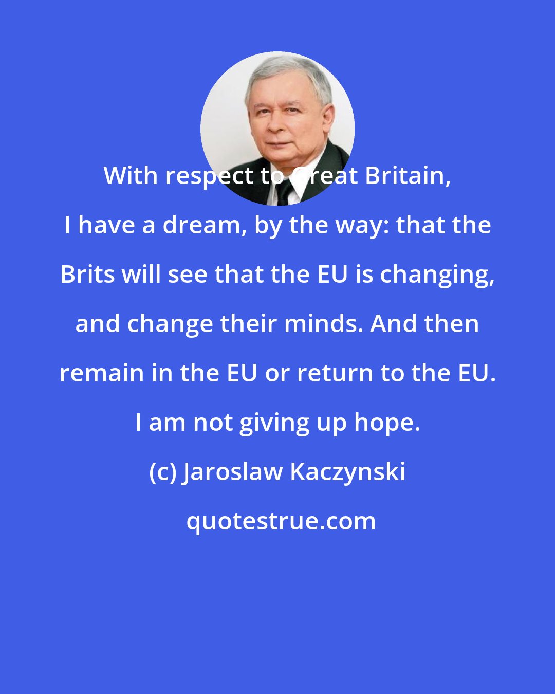 Jaroslaw Kaczynski: With respect to Great Britain, I have a dream, by the way: that the Brits will see that the EU is changing, and change their minds. And then remain in the EU or return to the EU. I am not giving up hope.