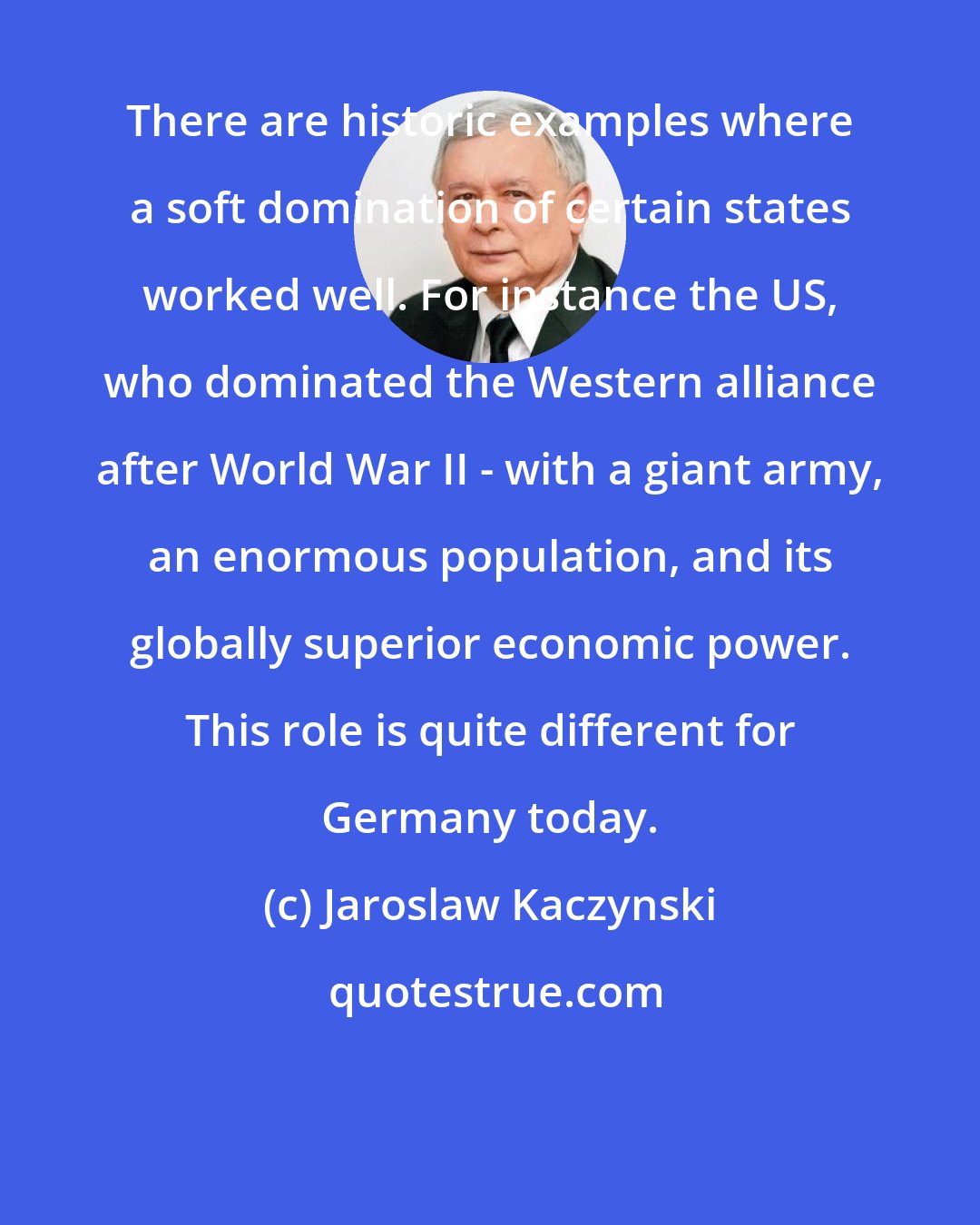 Jaroslaw Kaczynski: There are historic examples where a soft domination of certain states worked well. For instance the US, who dominated the Western alliance after World War II - with a giant army, an enormous population, and its globally superior economic power. This role is quite different for Germany today.