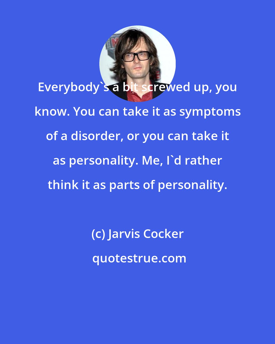 Jarvis Cocker: Everybody's a bit screwed up, you know. You can take it as symptoms of a disorder, or you can take it as personality. Me, I'd rather think it as parts of personality.