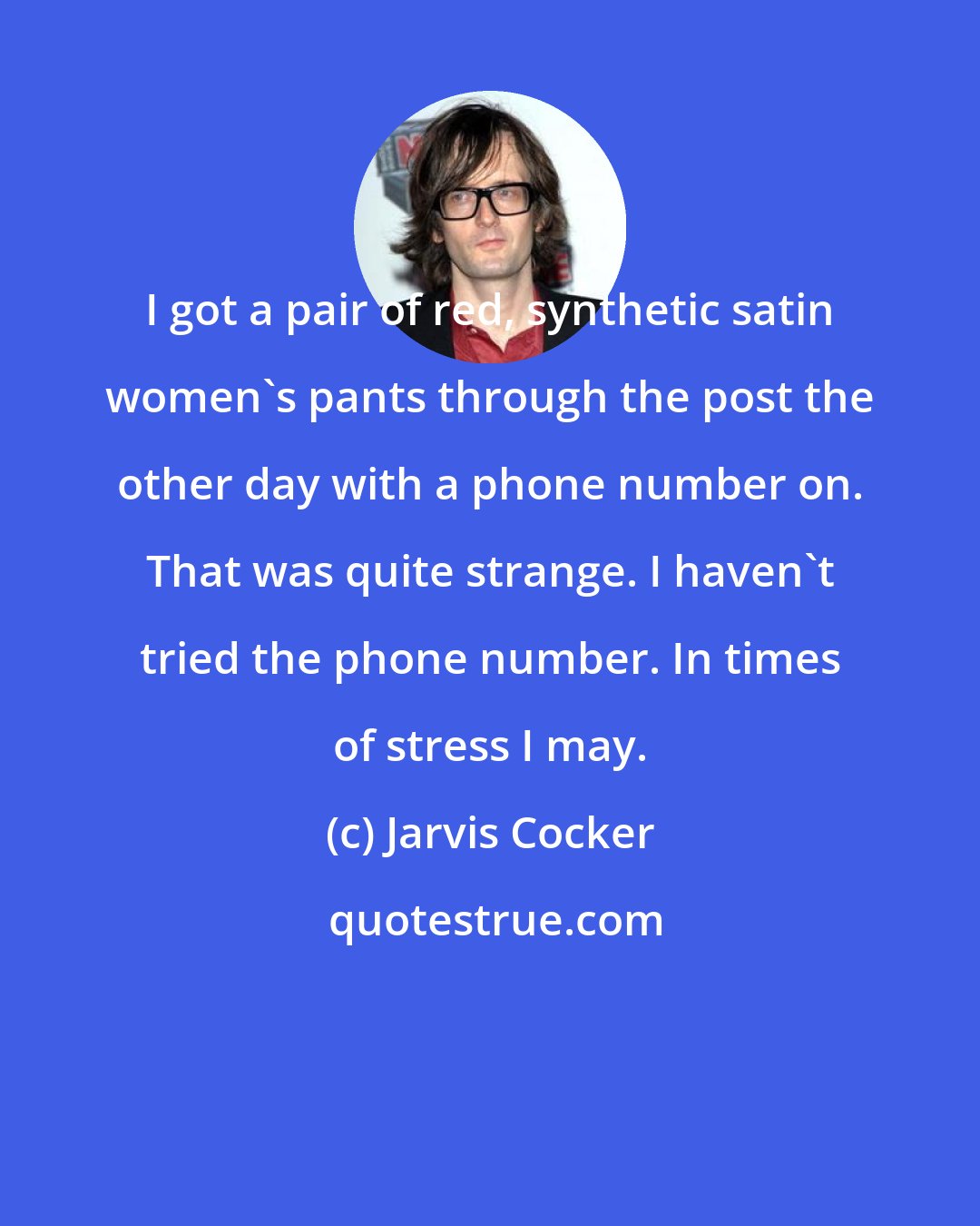 Jarvis Cocker: I got a pair of red, synthetic satin women's pants through the post the other day with a phone number on. That was quite strange. I haven't tried the phone number. In times of stress I may.