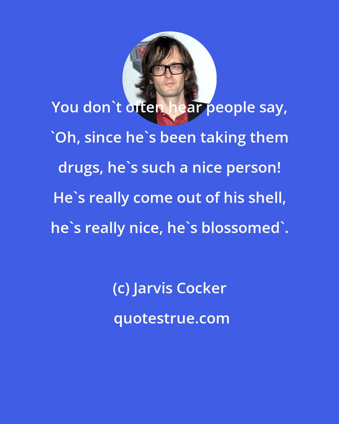 Jarvis Cocker: You don't often hear people say, 'Oh, since he's been taking them drugs, he's such a nice person! He's really come out of his shell, he's really nice, he's blossomed'.