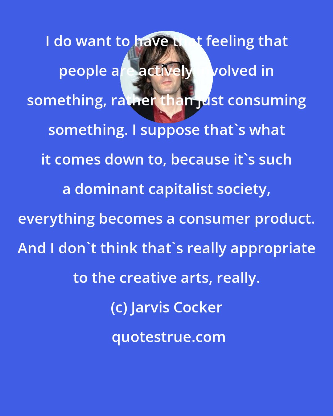 Jarvis Cocker: I do want to have that feeling that people are actively involved in something, rather than just consuming something. I suppose that's what it comes down to, because it's such a dominant capitalist society, everything becomes a consumer product. And I don't think that's really appropriate to the creative arts, really.