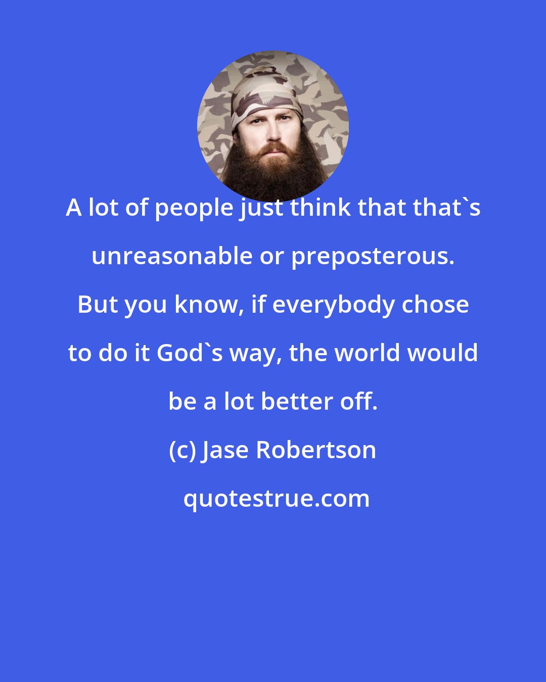 Jase Robertson: A lot of people just think that that's unreasonable or preposterous. But you know, if everybody chose to do it God's way, the world would be a lot better off.