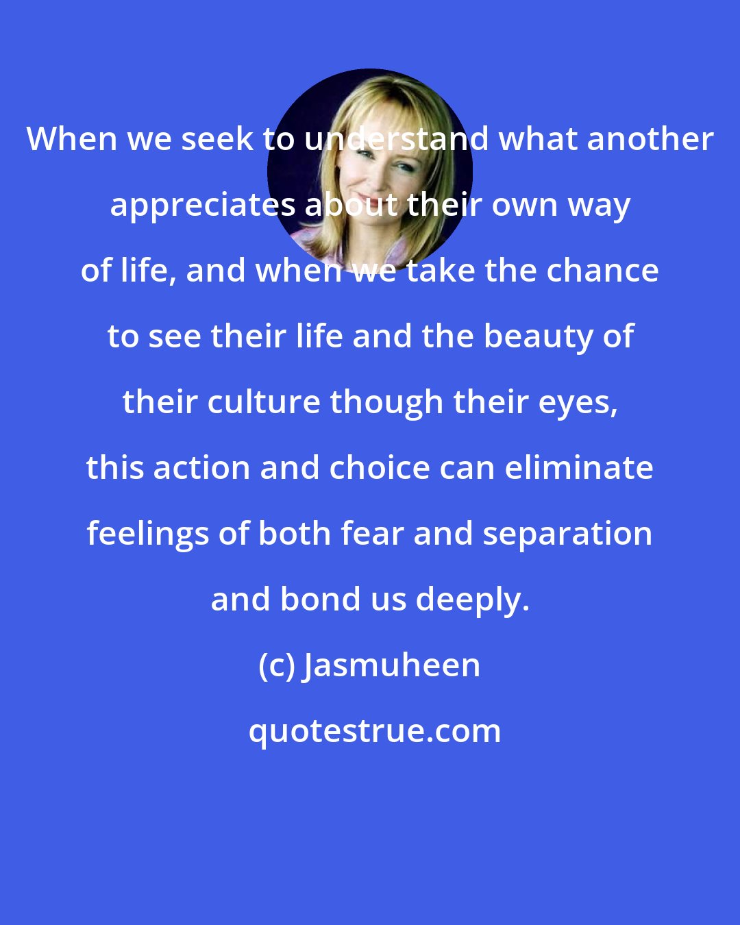 Jasmuheen: When we seek to understand what another appreciates about their own way of life, and when we take the chance to see their life and the beauty of their culture though their eyes, this action and choice can eliminate feelings of both fear and separation and bond us deeply.