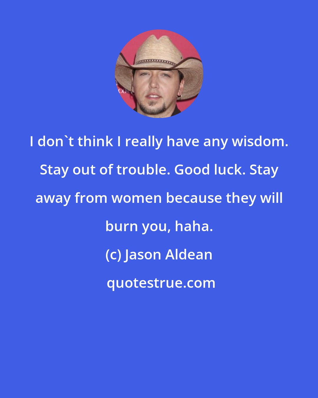 Jason Aldean: I don't think I really have any wisdom. Stay out of trouble. Good luck. Stay away from women because they will burn you, haha.