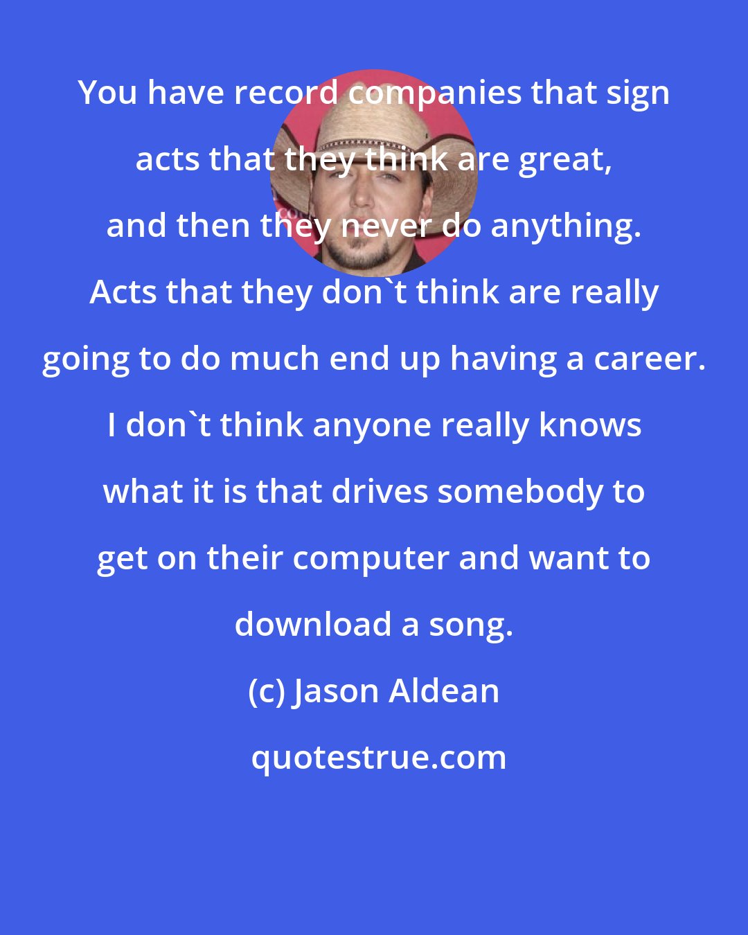Jason Aldean: You have record companies that sign acts that they think are great, and then they never do anything. Acts that they don't think are really going to do much end up having a career. I don't think anyone really knows what it is that drives somebody to get on their computer and want to download a song.