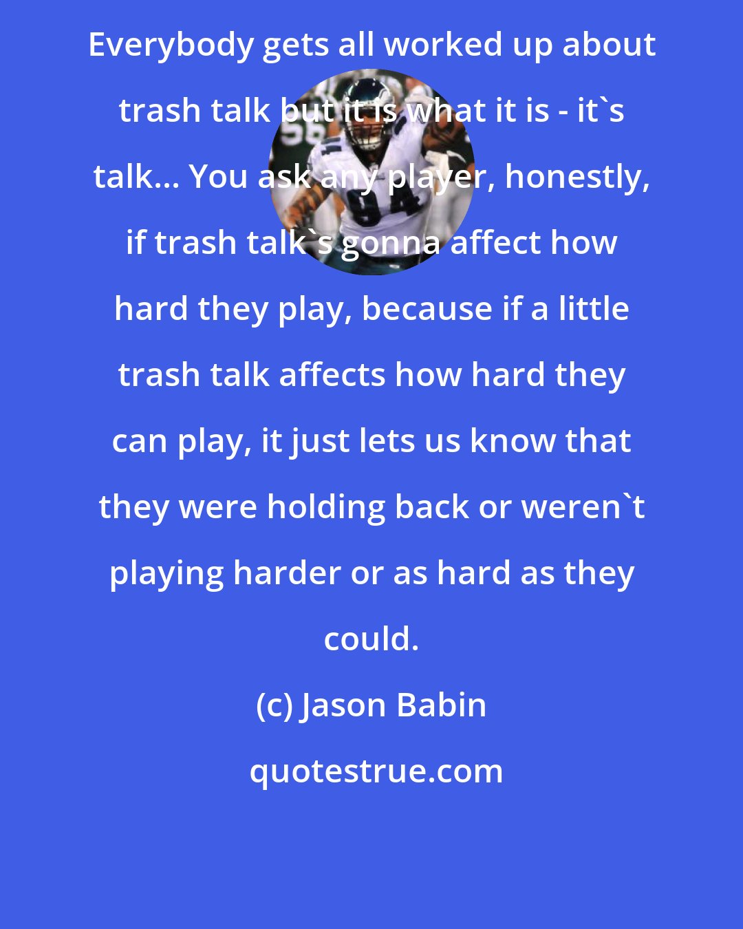 Jason Babin: Everybody gets all worked up about trash talk but it is what it is - it's talk... You ask any player, honestly, if trash talk's gonna affect how hard they play, because if a little trash talk affects how hard they can play, it just lets us know that they were holding back or weren't playing harder or as hard as they could.