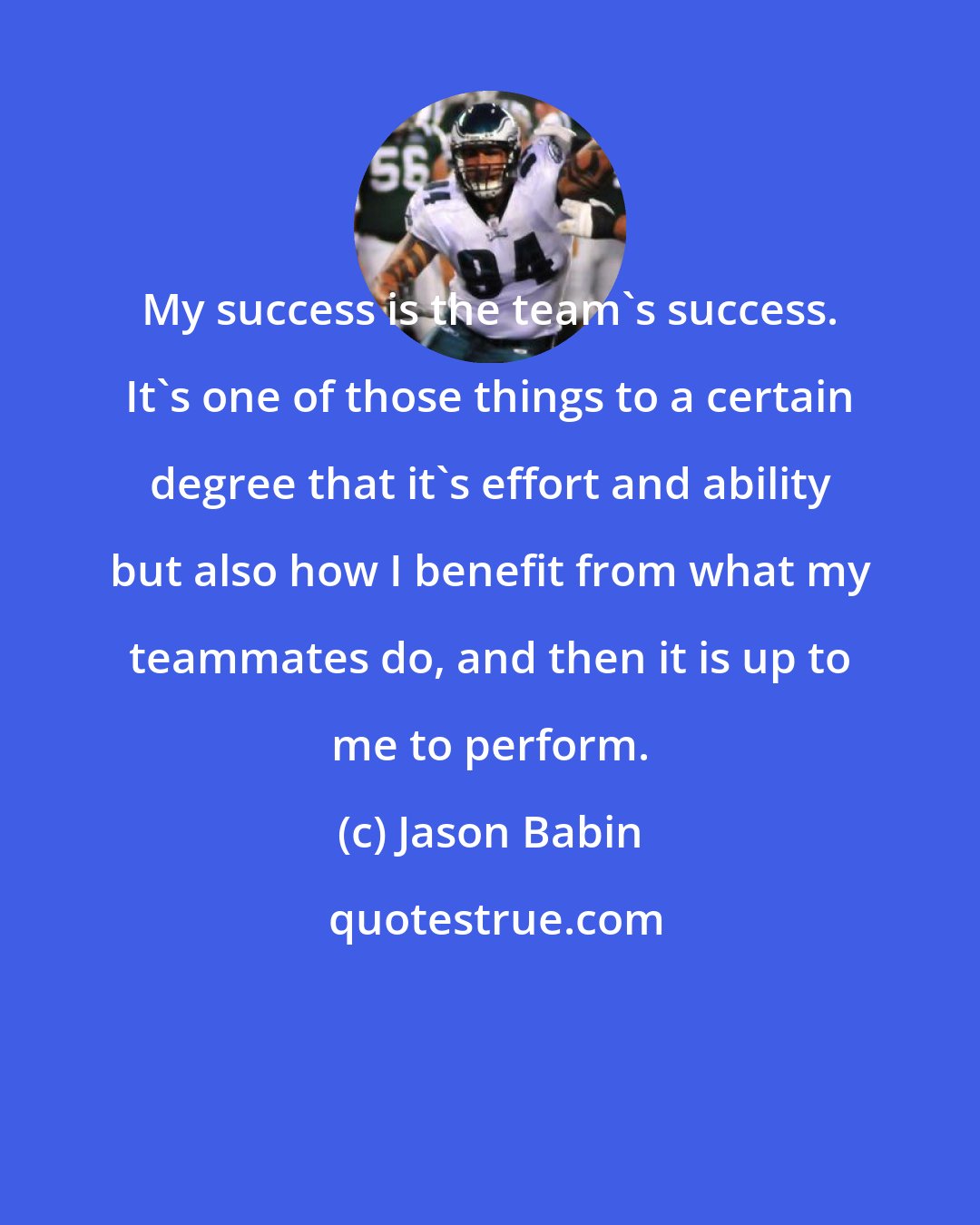 Jason Babin: My success is the team's success. It's one of those things to a certain degree that it's effort and ability but also how I benefit from what my teammates do, and then it is up to me to perform.