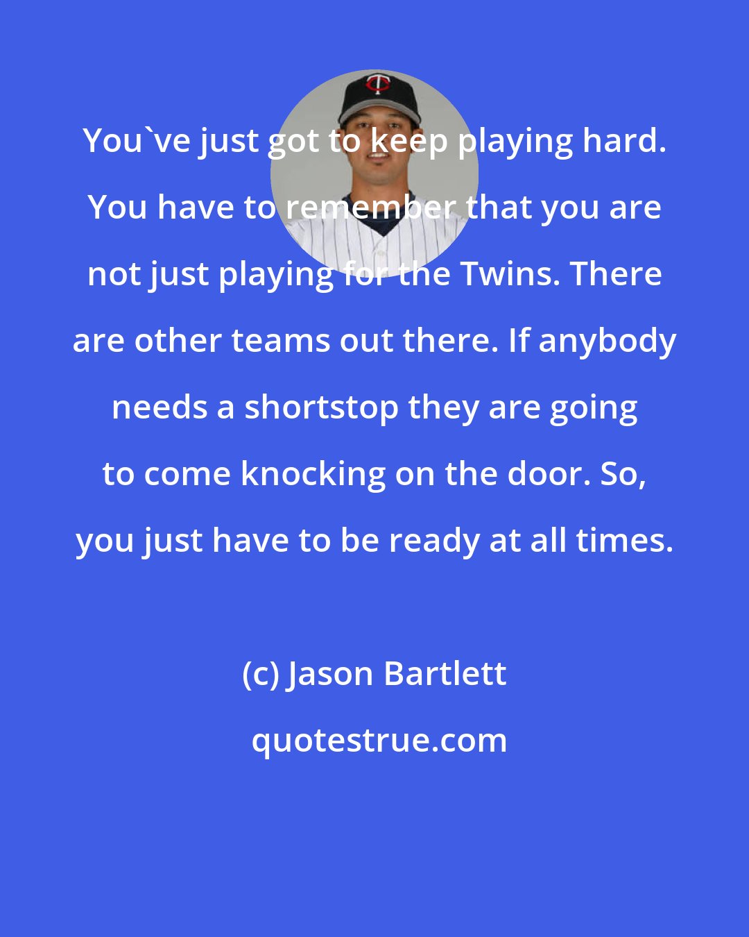 Jason Bartlett: You've just got to keep playing hard. You have to remember that you are not just playing for the Twins. There are other teams out there. If anybody needs a shortstop they are going to come knocking on the door. So, you just have to be ready at all times.