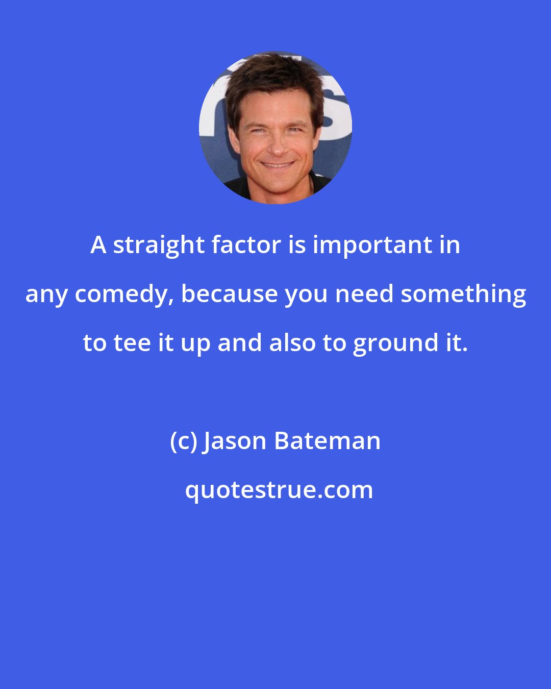 Jason Bateman: A straight factor is important in any comedy, because you need something to tee it up and also to ground it.