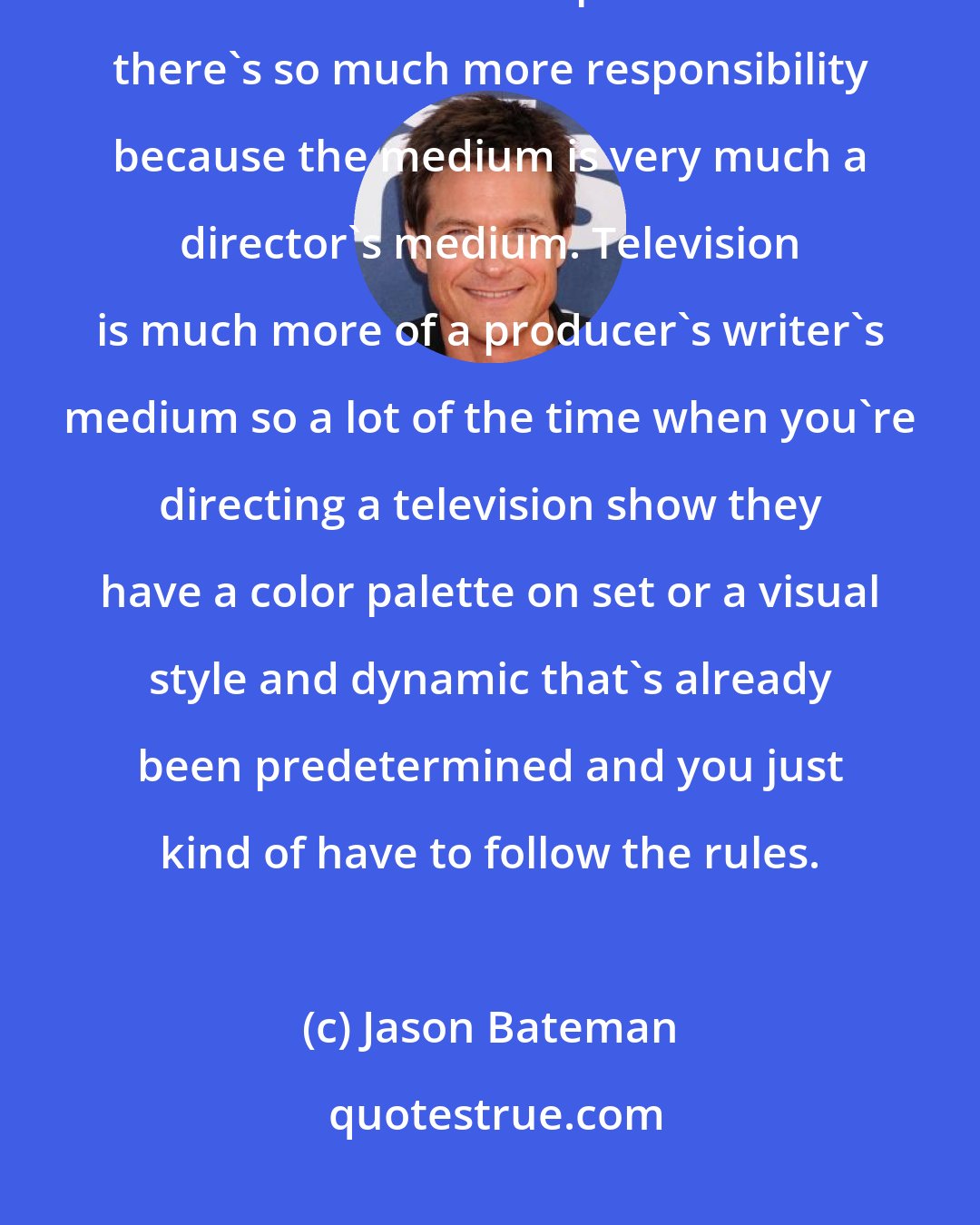 Jason Bateman: I did a good bit of episodic television directing, but directing a movie is so much more complicated. And there's so much more responsibility because the medium is very much a director's medium. Television is much more of a producer's writer's medium so a lot of the time when you're directing a television show they have a color palette on set or a visual style and dynamic that's already been predetermined and you just kind of have to follow the rules.