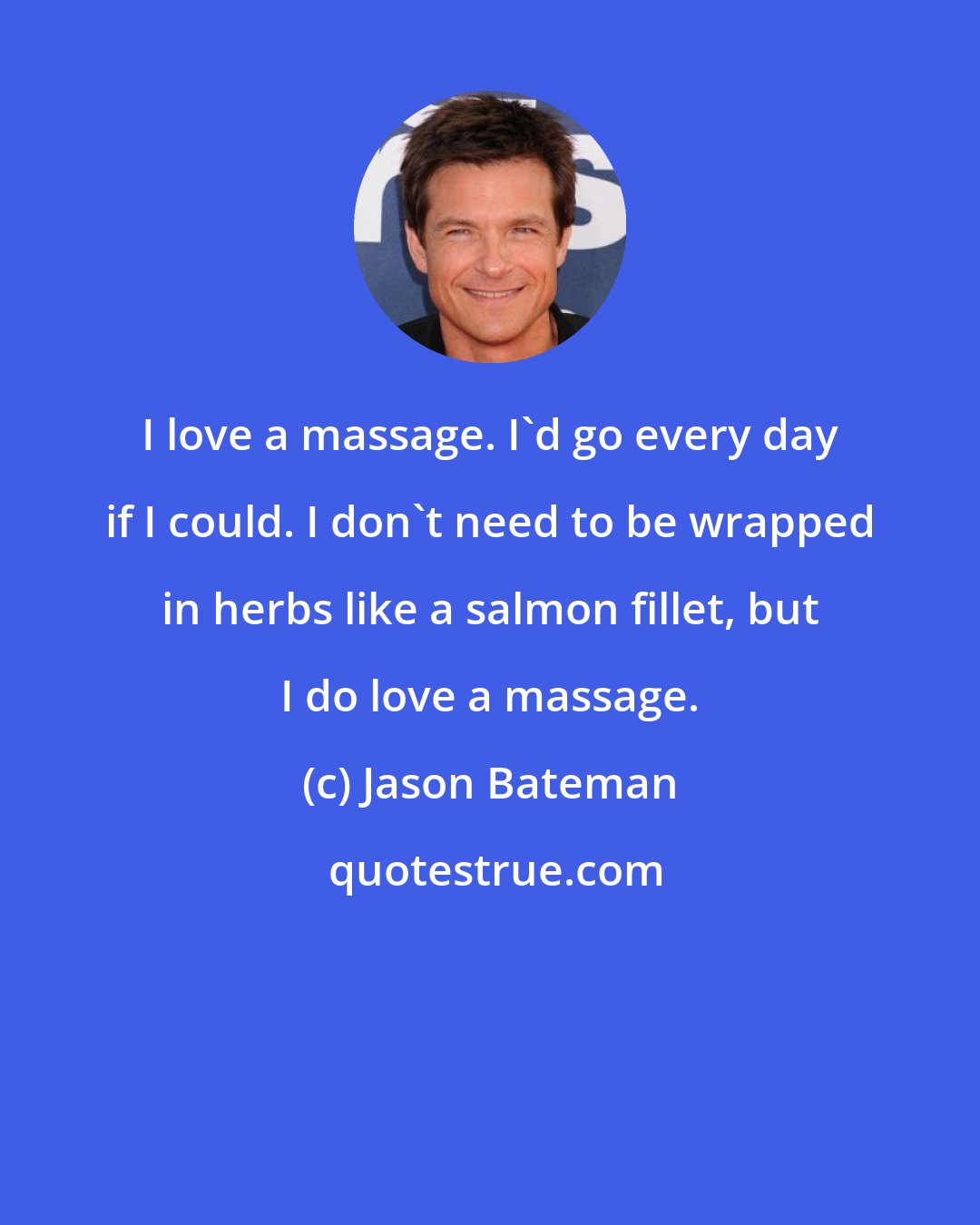 Jason Bateman: I love a massage. I'd go every day if I could. I don't need to be wrapped in herbs like a salmon fillet, but I do love a massage.