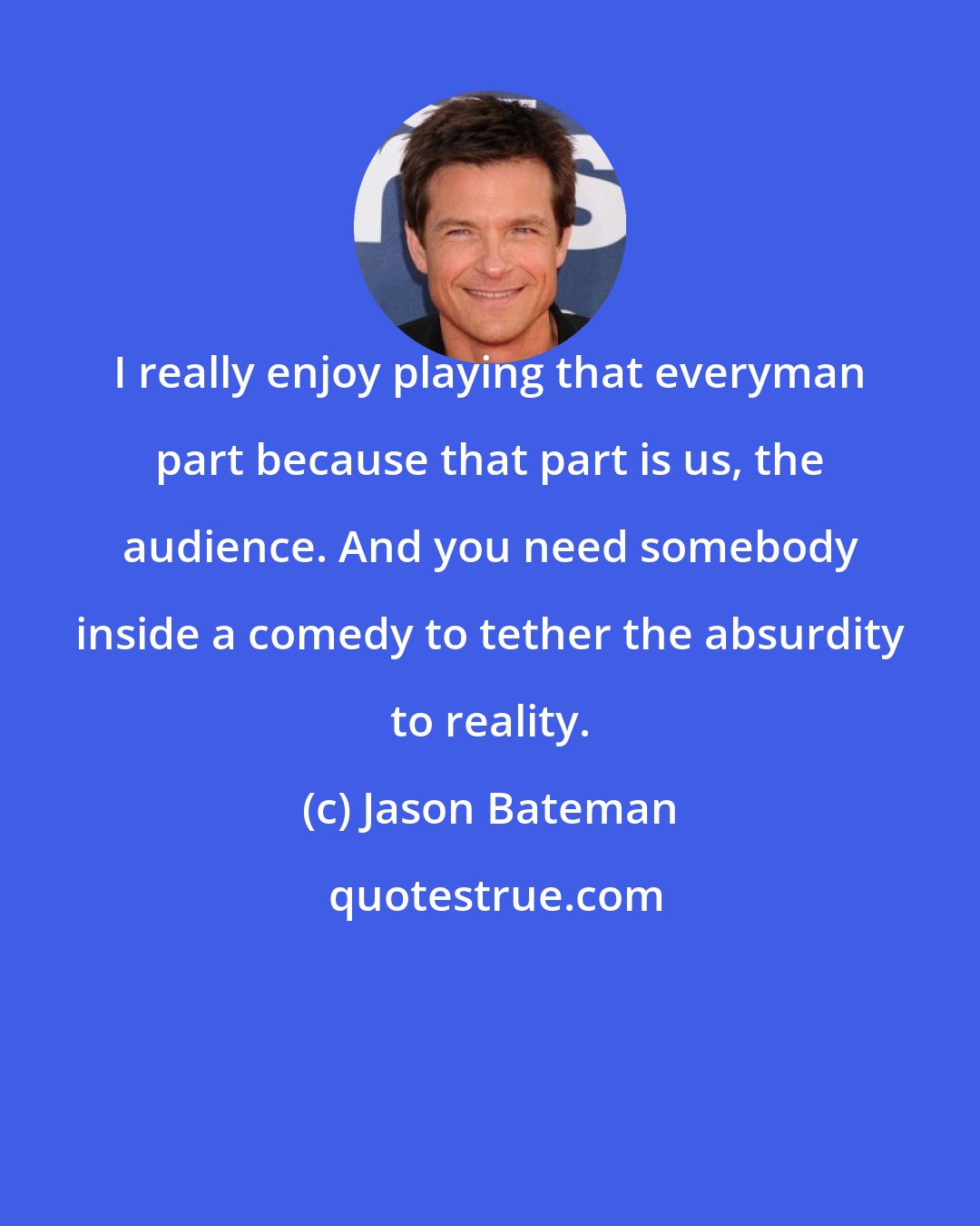 Jason Bateman: I really enjoy playing that everyman part because that part is us, the audience. And you need somebody inside a comedy to tether the absurdity to reality.