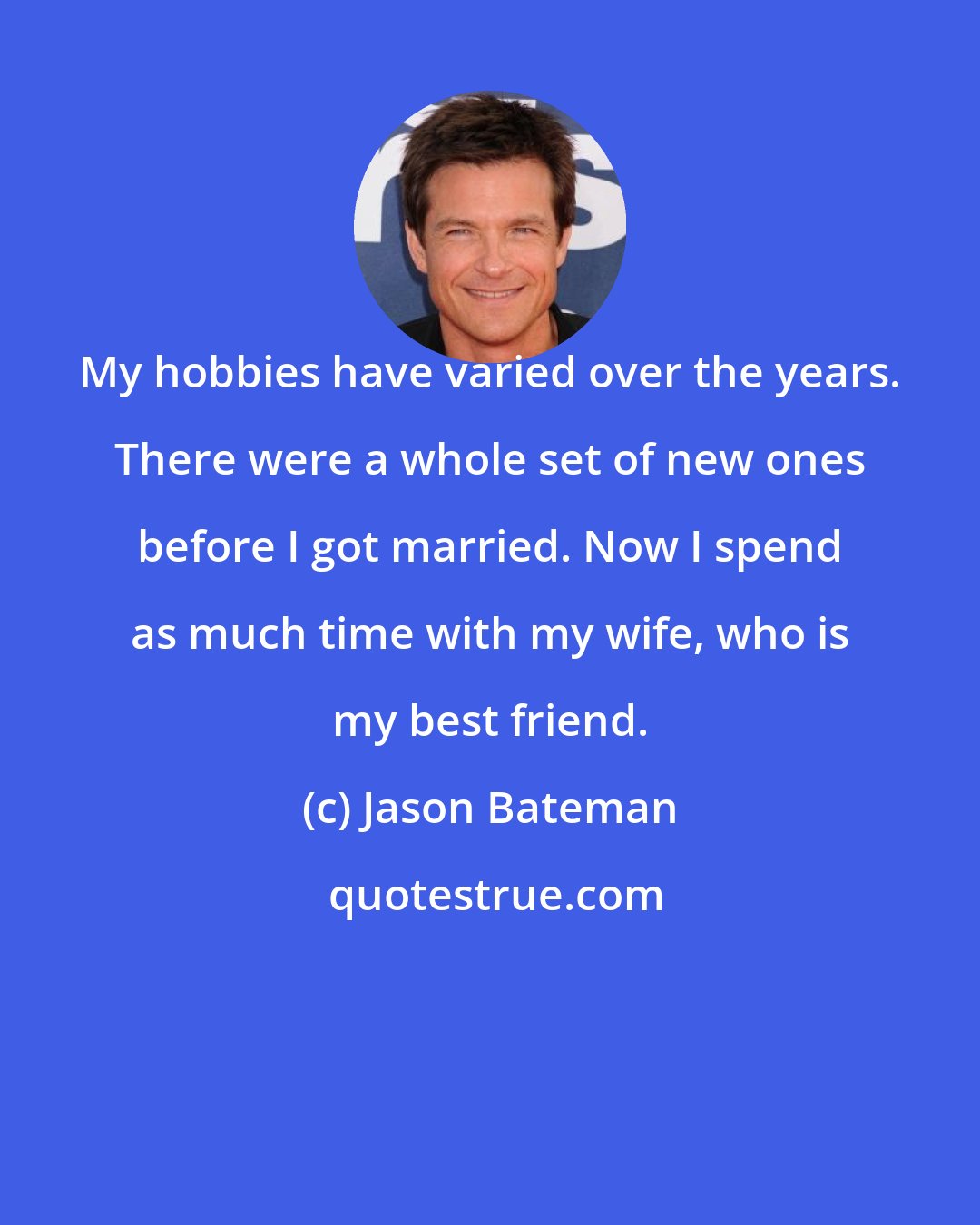 Jason Bateman: My hobbies have varied over the years. There were a whole set of new ones before I got married. Now I spend as much time with my wife, who is my best friend.