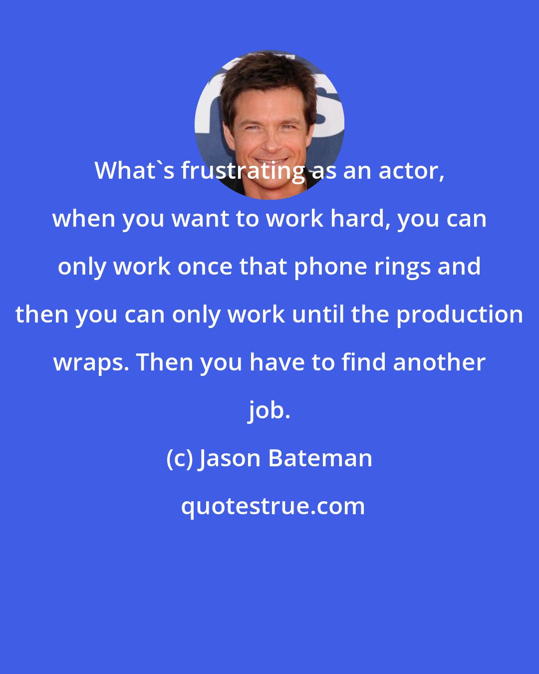 Jason Bateman: What's frustrating as an actor, when you want to work hard, you can only work once that phone rings and then you can only work until the production wraps. Then you have to find another job.