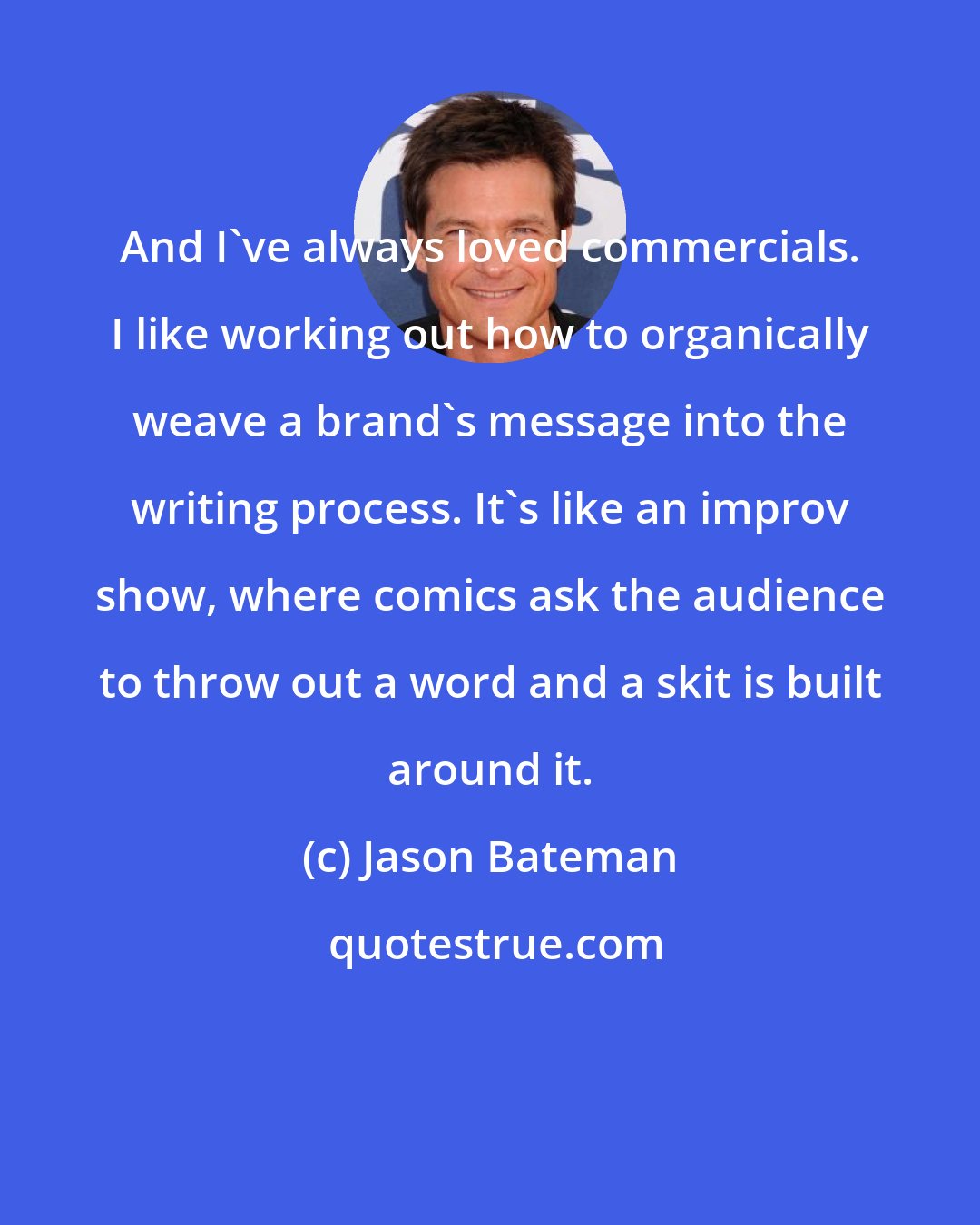 Jason Bateman: And I've always loved commercials. I like working out how to organically weave a brand's message into the writing process. It's like an improv show, where comics ask the audience to throw out a word and a skit is built around it.