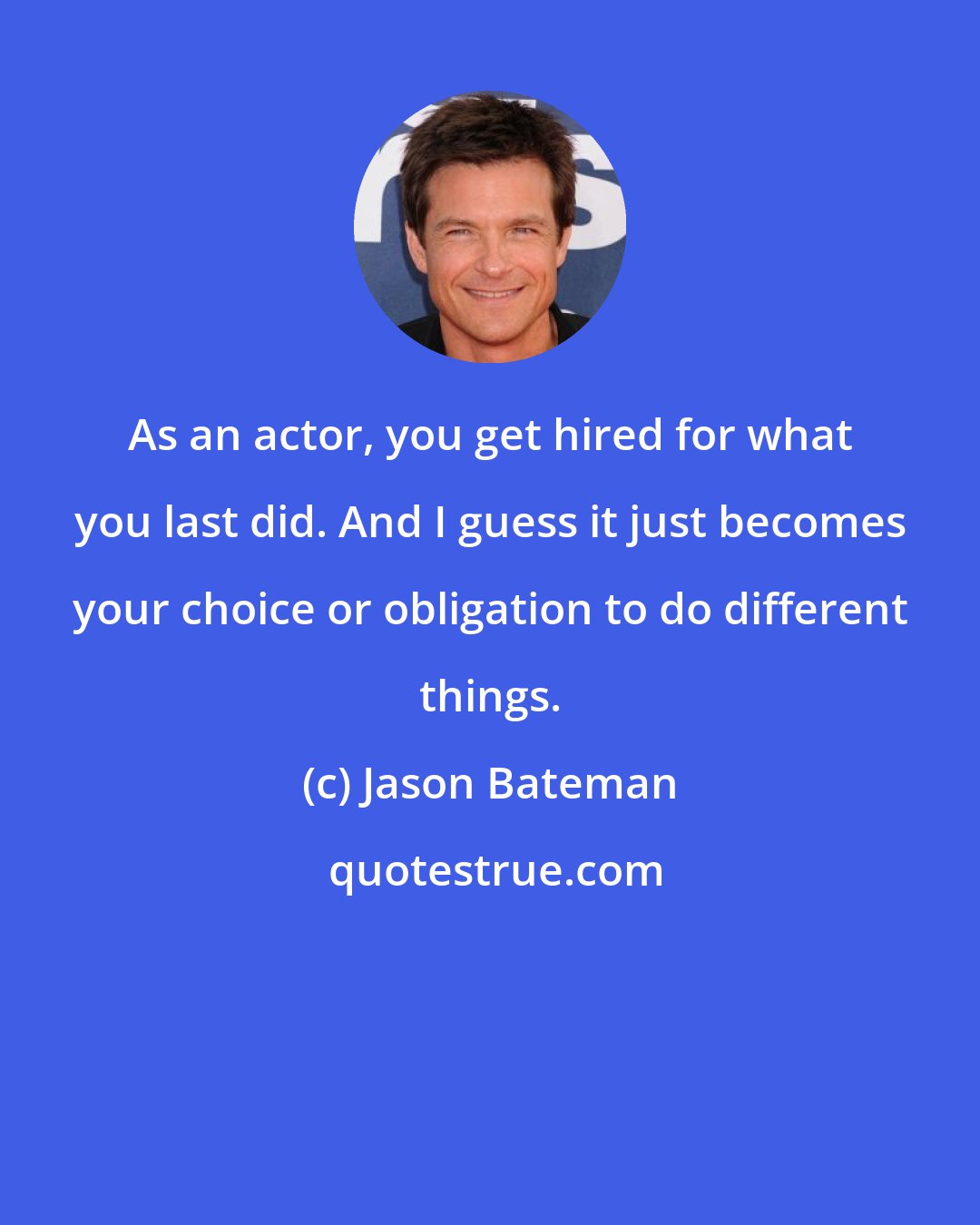 Jason Bateman: As an actor, you get hired for what you last did. And I guess it just becomes your choice or obligation to do different things.